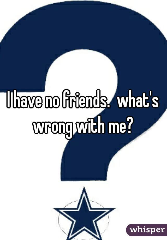 I have no friends.  what's wrong with me? 