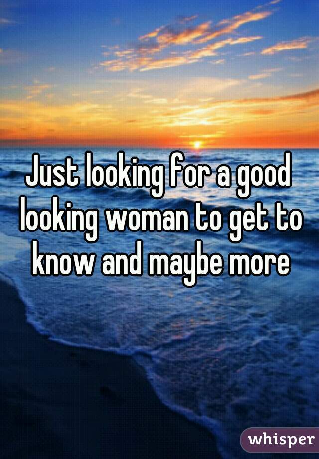 Just looking for a good looking woman to get to know and maybe more