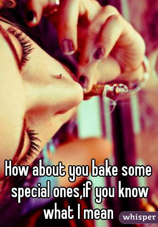 How about you bake some special ones,if you know what I mean 