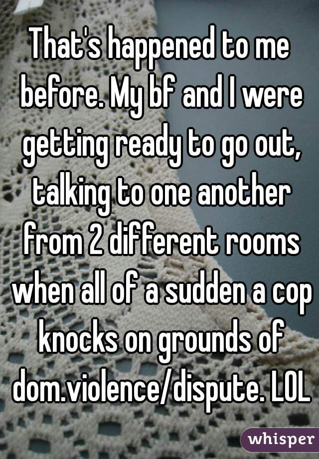 That's happened to me before. My bf and I were getting ready to go out, talking to one another from 2 different rooms when all of a sudden a cop knocks on grounds of dom.violence/dispute. LOL