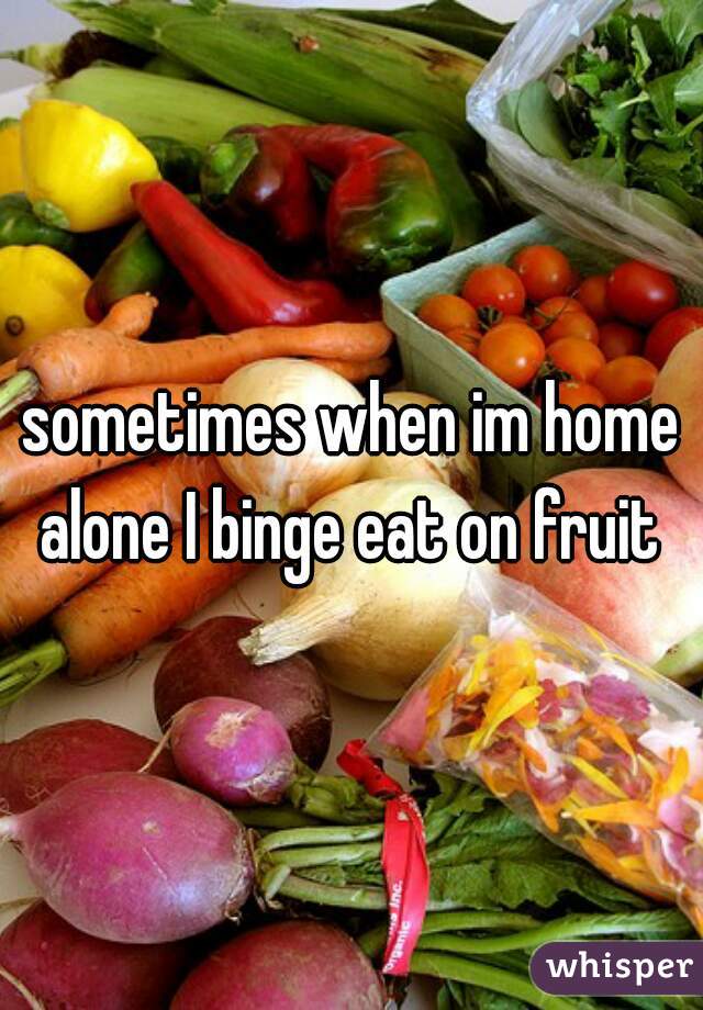 sometimes when im home alone I binge eat on fruit 
