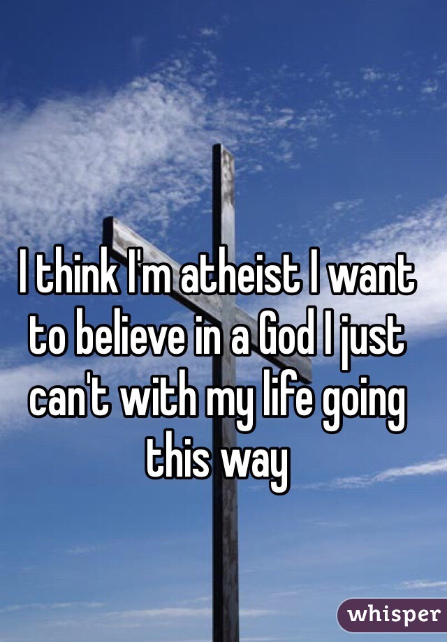 I think I'm atheist I want to believe in a God I just can't with my life going this way