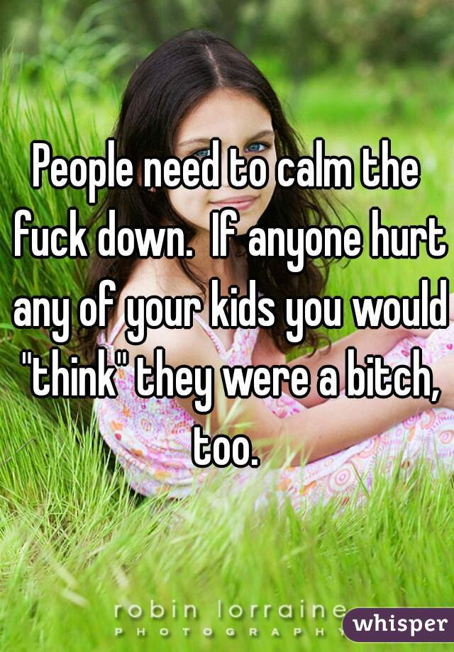 People need to calm the fuck down.  If anyone hurt any of your kids you would "think" they were a bitch, too. 