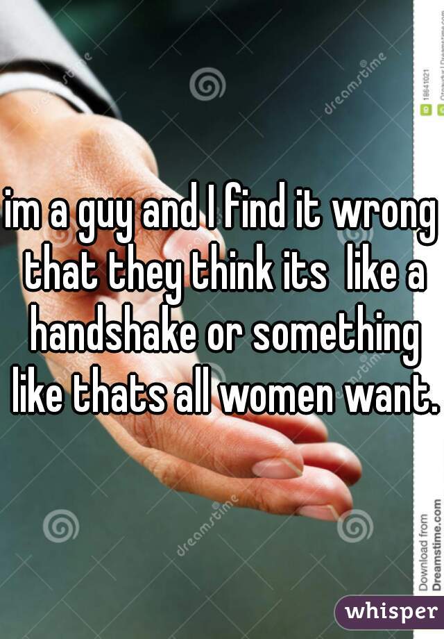im a guy and I find it wrong that they think its  like a handshake or something like thats all women want..