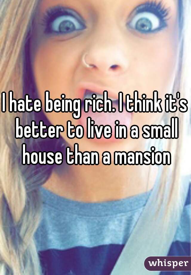 I hate being rich. I think it's better to live in a small house than a mansion