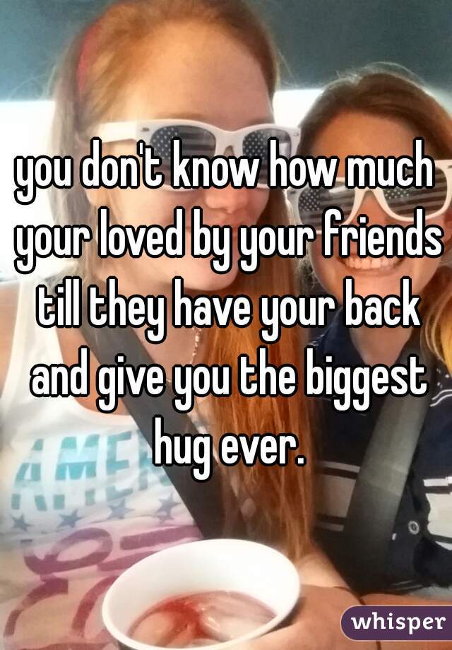 you don't know how much your loved by your friends till they have your back and give you the biggest hug ever.