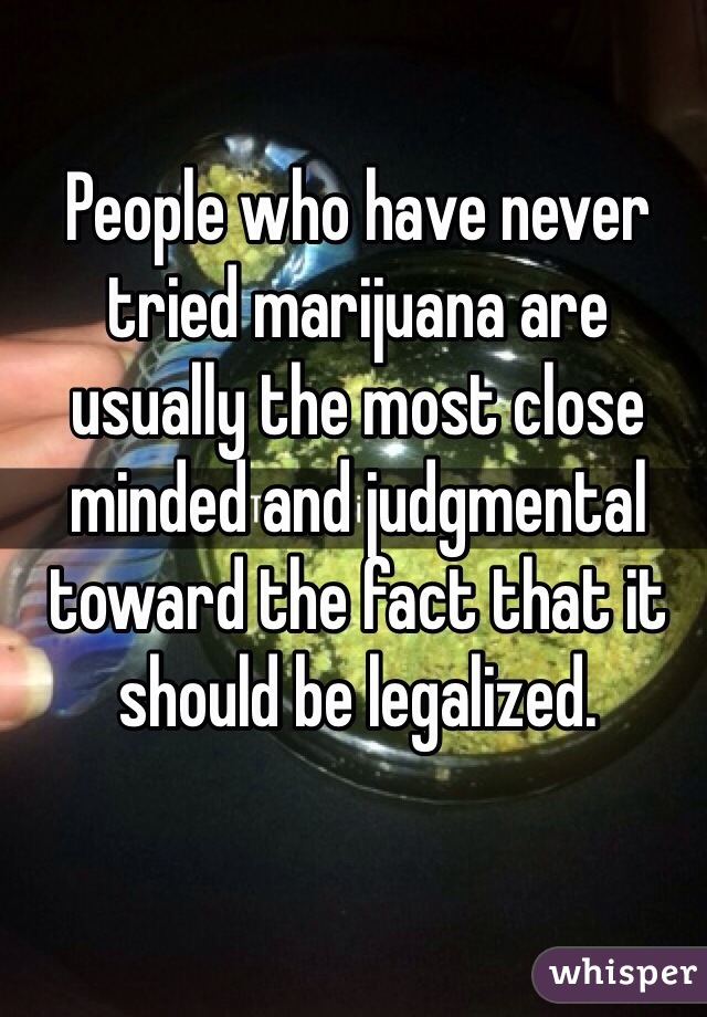 People who have never tried marijuana are usually the most close minded and judgmental toward the fact that it should be legalized. 