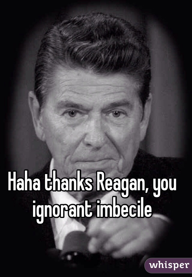 Haha thanks Reagan, you ignorant imbecile