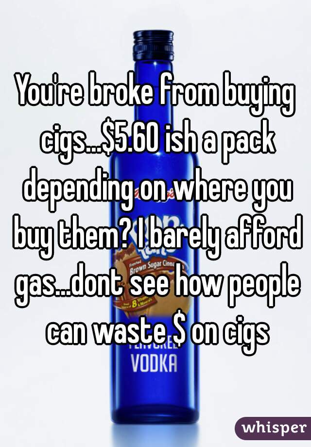 You're broke from buying cigs...$5.60 ish a pack depending on where you buy them? I barely afford gas...dont see how people can waste $ on cigs
