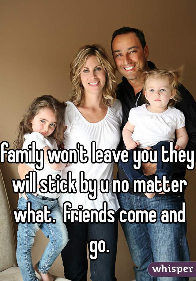 family won't leave you they will stick by u no matter what.  friends come and go.