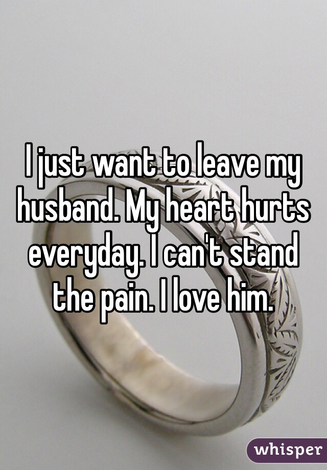 I just want to leave my husband. My heart hurts everyday. I can't stand the pain. I love him.