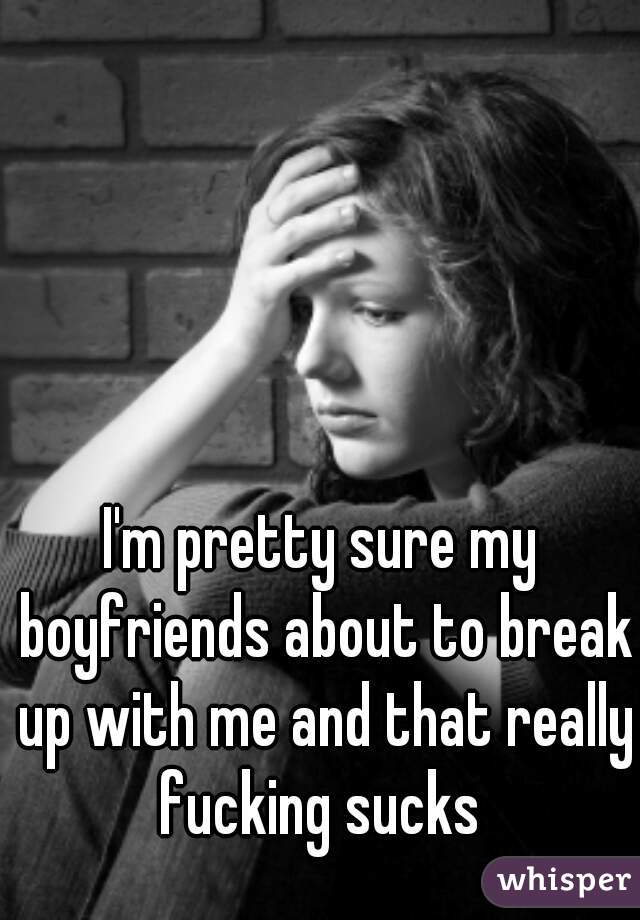 I'm pretty sure my boyfriends about to break up with me and that really fucking sucks 