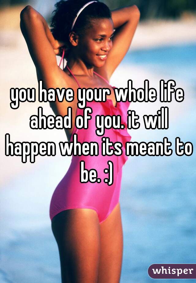 you have your whole life ahead of you. it will happen when its meant to be. :) 