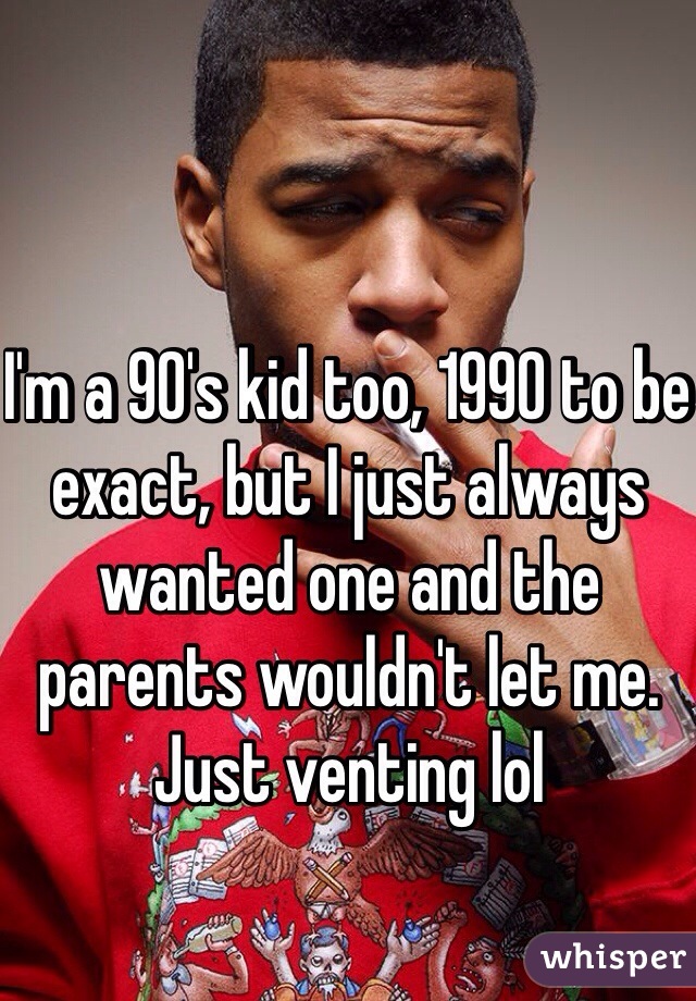 I'm a 90's kid too, 1990 to be exact, but I just always wanted one and the parents wouldn't let me. Just venting lol