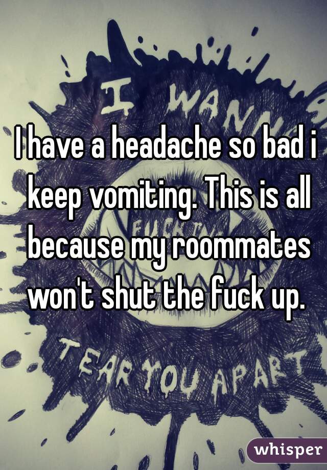 I have a headache so bad i keep vomiting. This is all because my roommates won't shut the fuck up. 