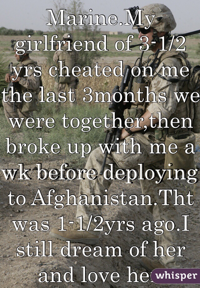 I'm a U.S. Marine.My girlfriend of 3-1/2 yrs cheated on me the last 3months we were together,then broke up with me a wk before deploying to Afghanistan.Tht was 1-1/2yrs ago.I still dream of her and love her.