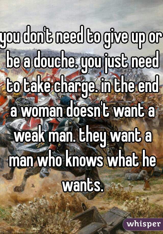 you don't need to give up or be a douche. you just need to take charge. in the end a woman doesn't want a weak man. they want a man who knows what he wants.
