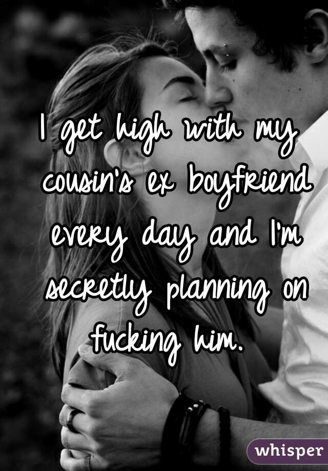 I get high with my cousin's ex boyfriend every day and I'm secretly planning on fucking him. 