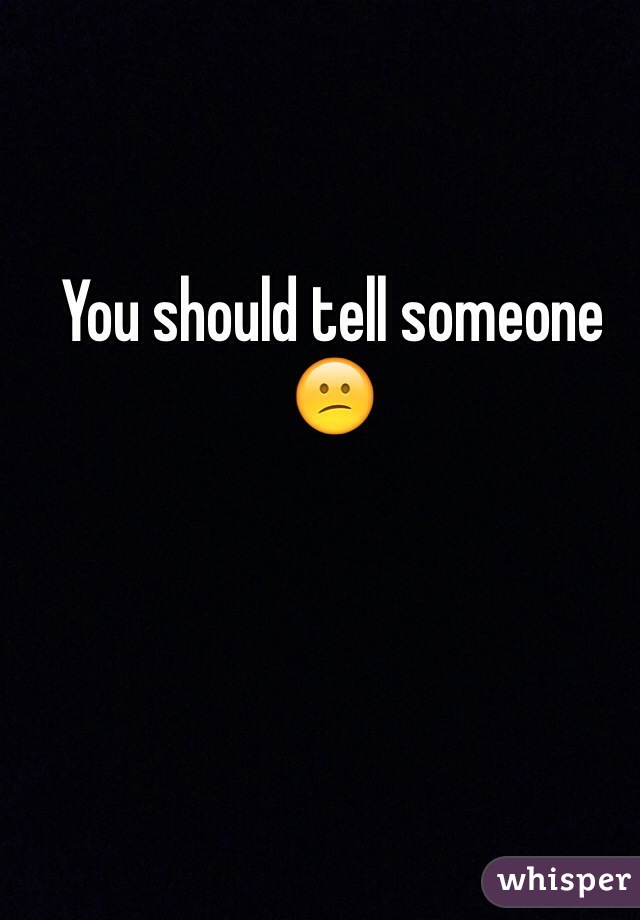 You should tell someone 😕