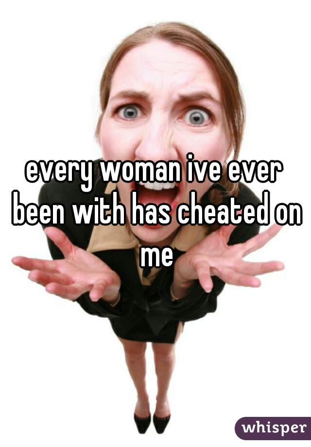 every woman ive ever been with has cheated on me