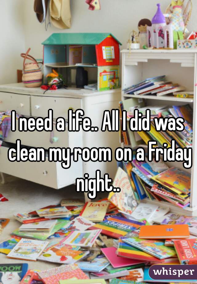 I need a life.. All I did was clean my room on a Friday night.. 
