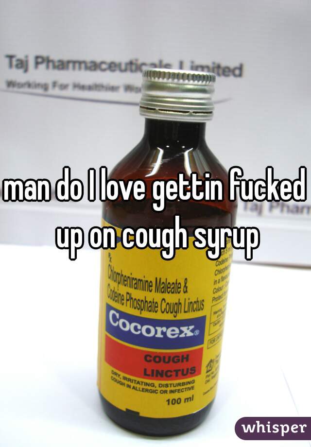 man do I love gettin fucked up on cough syrup