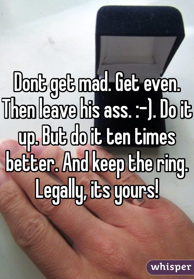Dont get mad. Get even. Then leave his ass. :-). Do it up. But do it ten times better. And keep the ring. Legally, its yours!