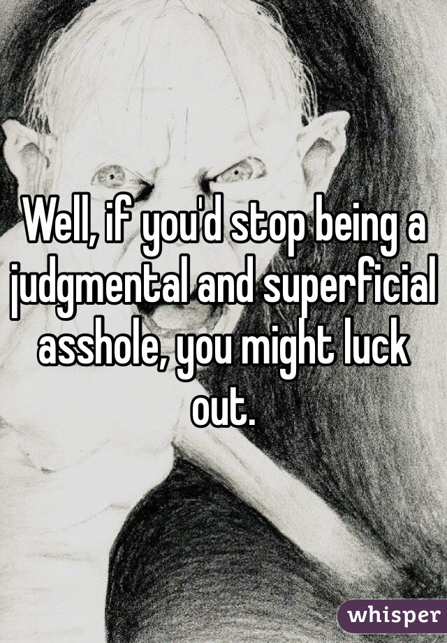 Well, if you'd stop being a judgmental and superficial asshole, you might luck out.  