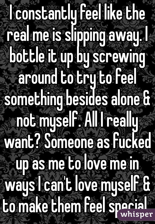 I constantly feel like the real me is slipping away. I bottle it up by screwing around to try to feel something besides alone & not myself. All I really want? Someone as fucked up as me to love me in ways I can't love myself & to make them feel special..