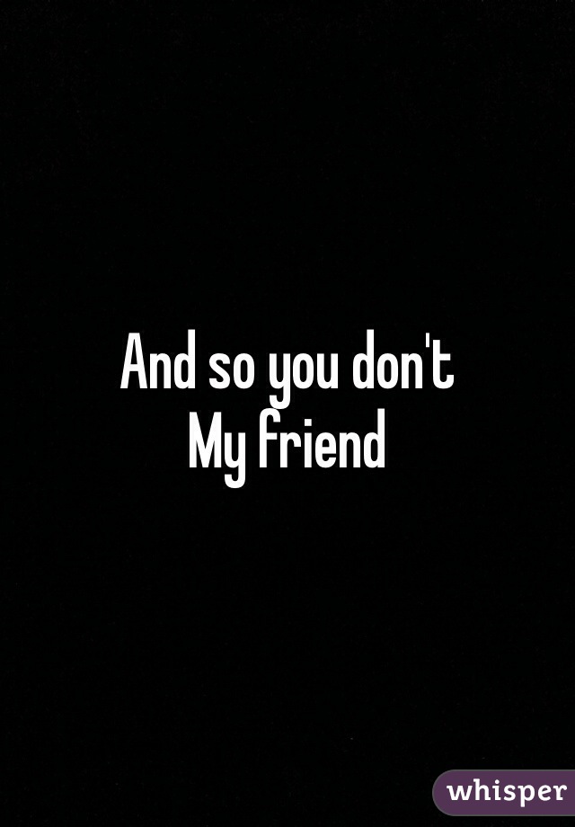 And so you don't 
My friend