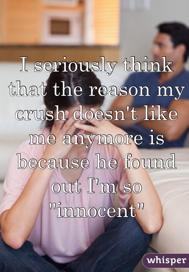 I seriously think that the reason my crush doesn't like me anymore is because he found out I'm so "innocent"