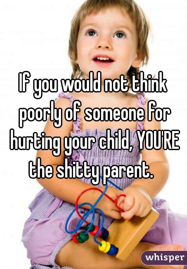 If you would not think poorly of someone for hurting your child, YOU'RE the shitty parent.  