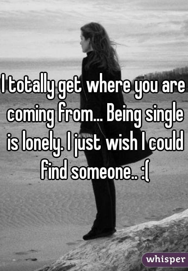 I totally get where you are coming from... Being single is lonely. I just wish I could find someone.. :(