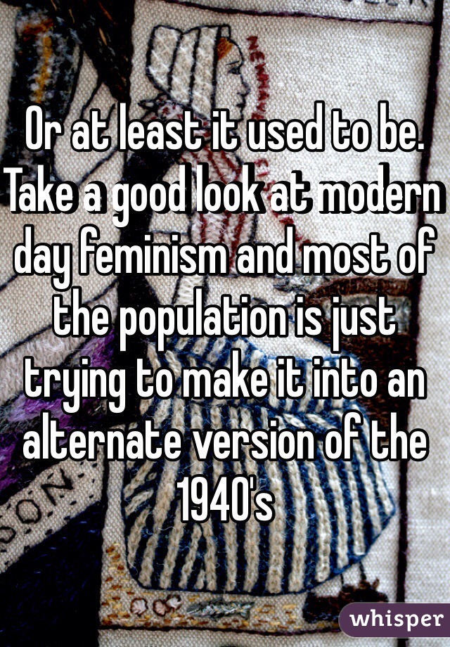 Or at least it used to be. Take a good look at modern day feminism and most of the population is just trying to make it into an alternate version of the 1940's