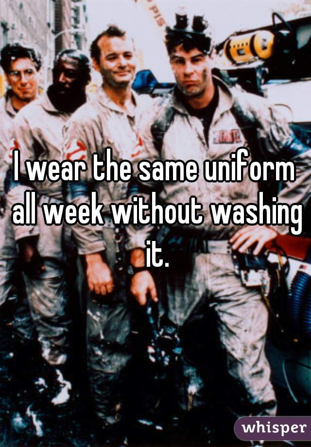I wear the same uniform all week without washing it.
