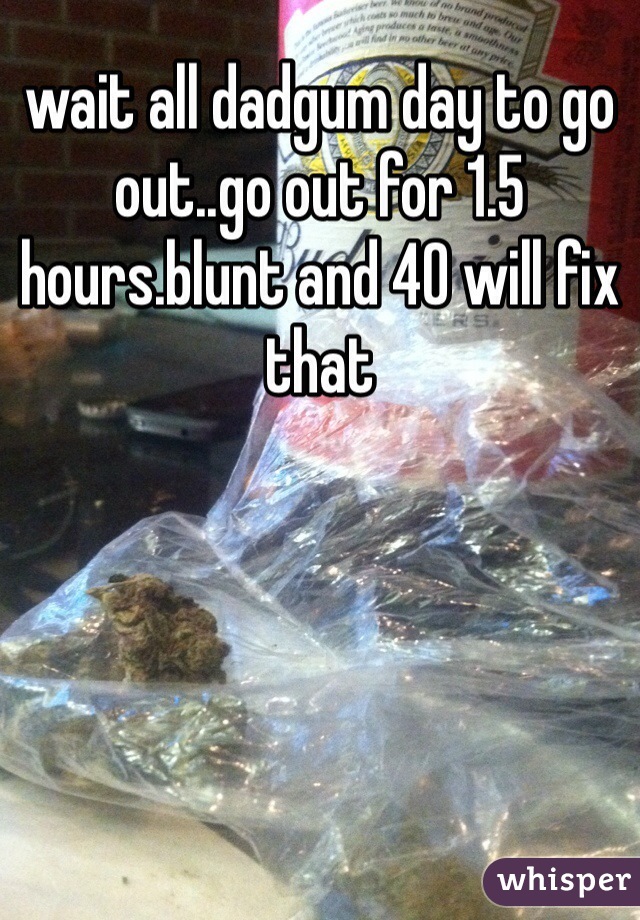 wait all dadgum day to go out..go out for 1.5 hours.blunt and 40 will fix that