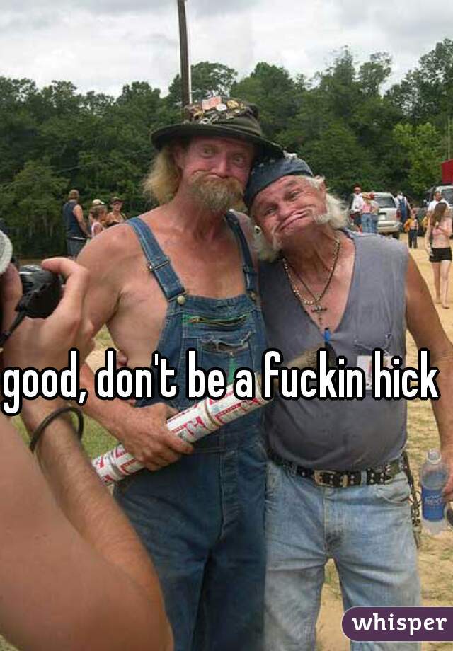 good, don't be a fuckin hick 
