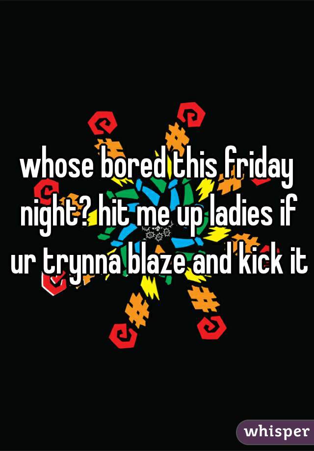 whose bored this friday night? hit me up ladies if ur trynna blaze and kick it