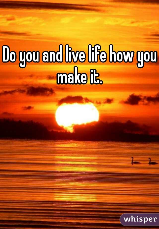Do you and live life how you make it. 
