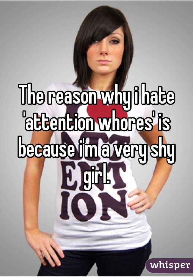 The reason why i hate 'attention whores' is because i'm a very shy girl.