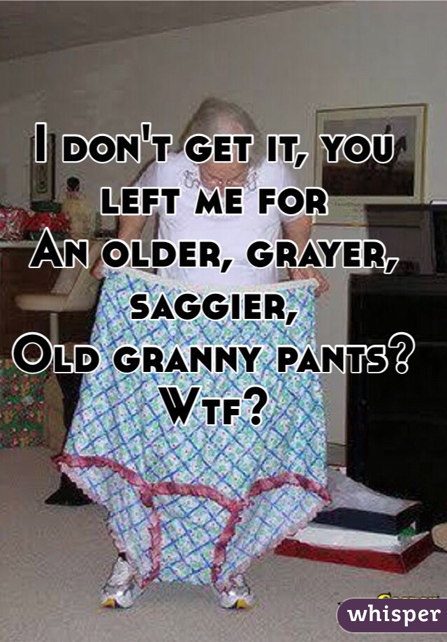I don't get it, you left me for
An older, grayer, saggier,
Old granny pants?
Wtf? 
