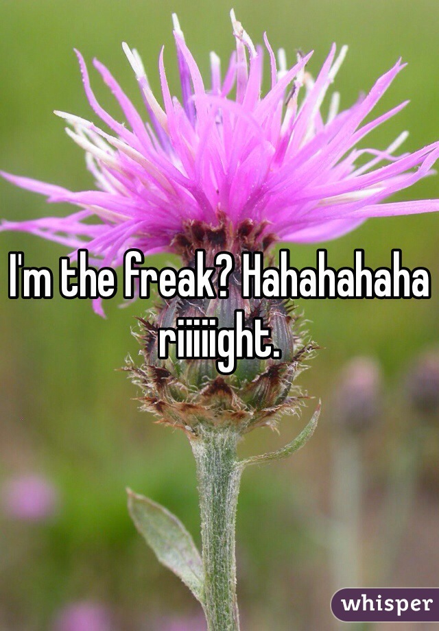 I'm the freak? Hahahahaha riiiiight. 