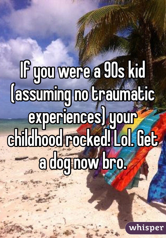 If you were a 90s kid (assuming no traumatic experiences) your childhood rocked! Lol. Get a dog now bro.