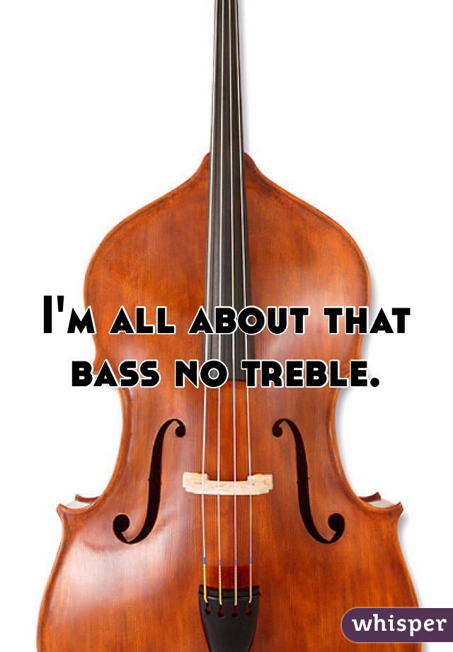 I'm all about that bass no treble. 