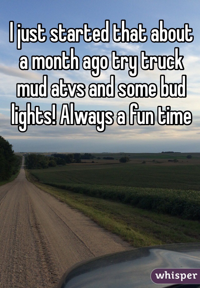 I just started that about a month ago try truck mud atvs and some bud lights! Always a fun time 