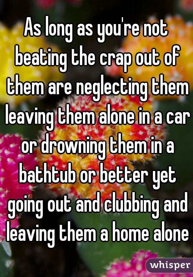 As long as you're not beating the crap out of them are neglecting them leaving them alone in a car or drowning them in a bathtub or better yet going out and clubbing and leaving them a home alone