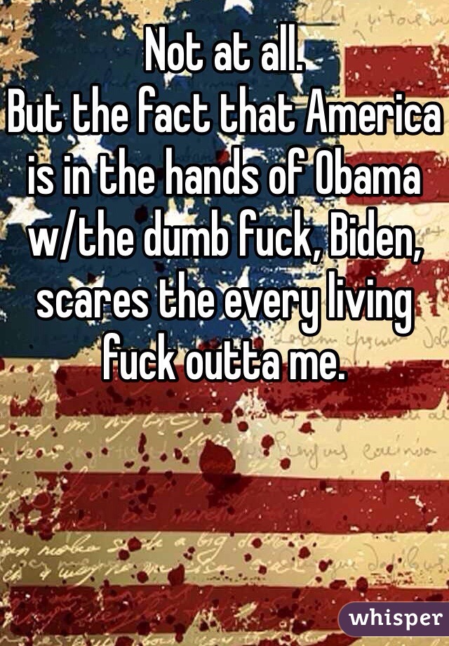 Not at all.
But the fact that America is in the hands of Obama w/the dumb fuck, Biden,  scares the every living fuck outta me.