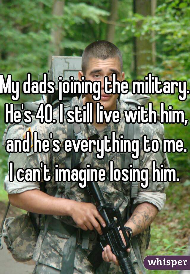 My dads joining the military. He's 40. I still live with him, and he's everything to me. I can't imagine losing him. 