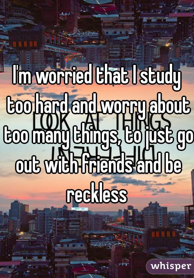 I'm worried that I study too hard and worry about too many things, to just go out with friends and be reckless 