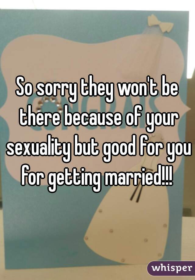 So sorry they won't be there because of your sexuality but good for you for getting married!!! 